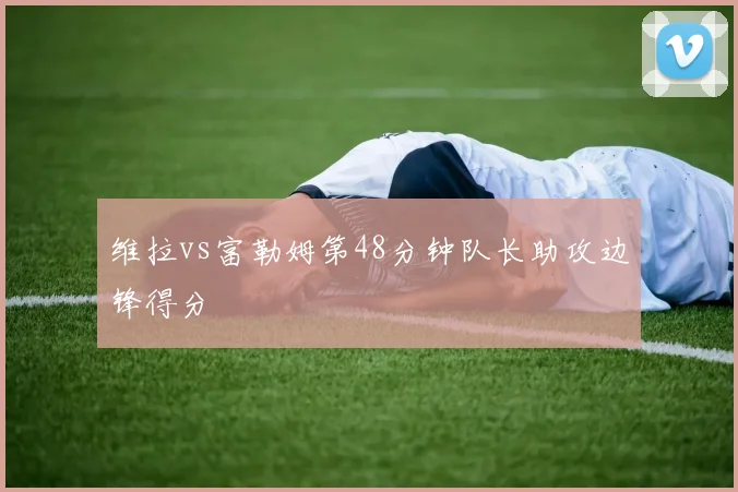 维拉vs富勒姆第48分钟队长助攻边锋得分