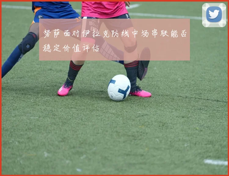 努萨面对伊拉克防线中场串联能否稳定价值评估