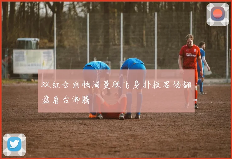 双红会利物浦曼联飞身扑救客场翻盘看台沸腾