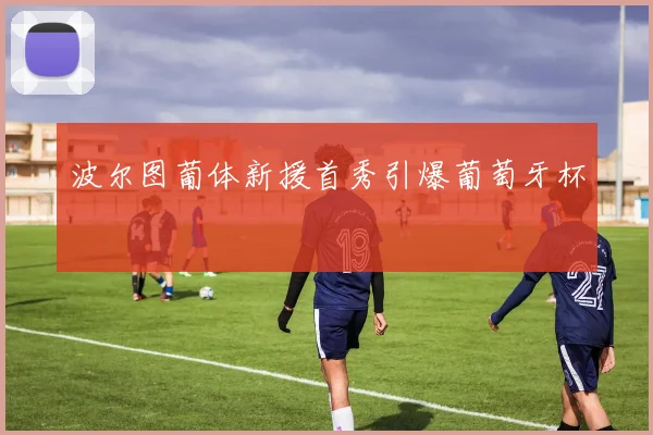 波尔图葡体新援首秀引爆葡萄牙杯