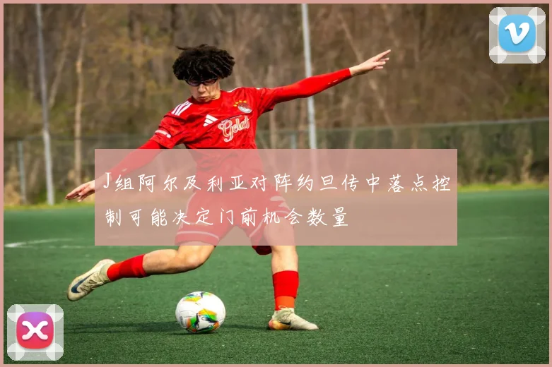 J组阿尔及利亚对阵约旦传中落点控制可能决定门前机会数量