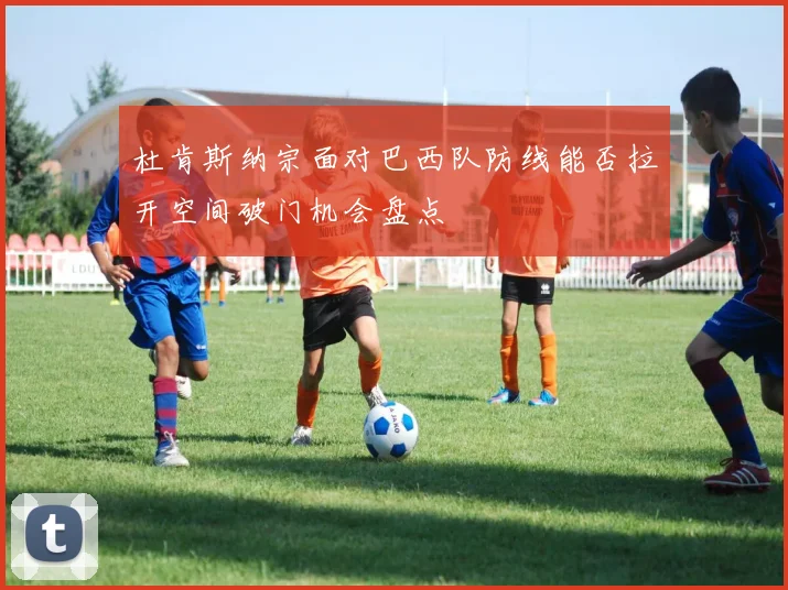 杜肯斯纳宗面对巴西队防线能否拉开空间破门机会盘点