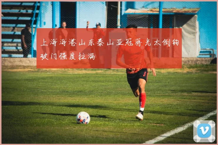上海海港山东泰山亚冠蒋光太倒钩破门强度拉满