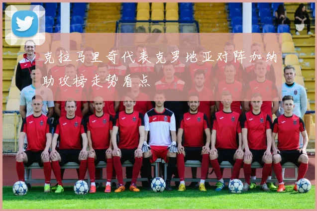 克拉马里奇代表克罗地亚对阵加纳助攻榜走势看点