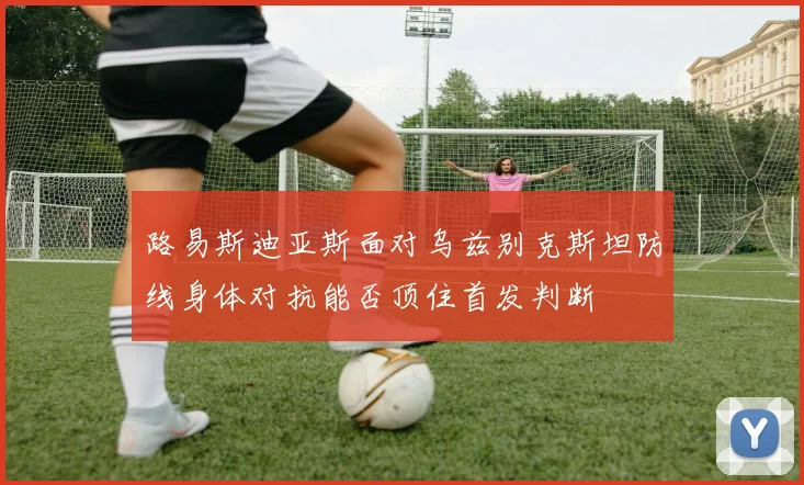 路易斯迪亚斯面对乌兹别克斯坦防线身体对抗能否顶住首发判断