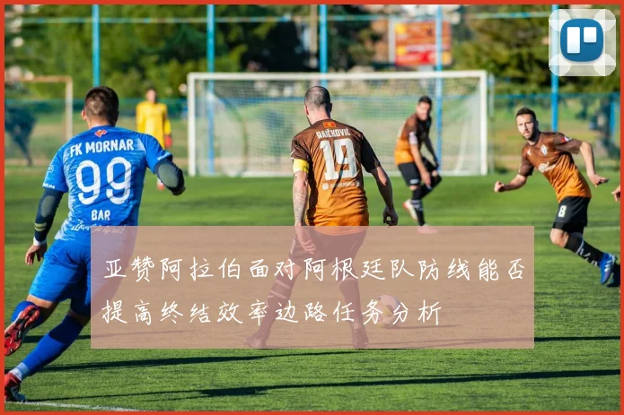 亚赞阿拉伯面对阿根廷队防线能否提高终结效率边路任务分析
